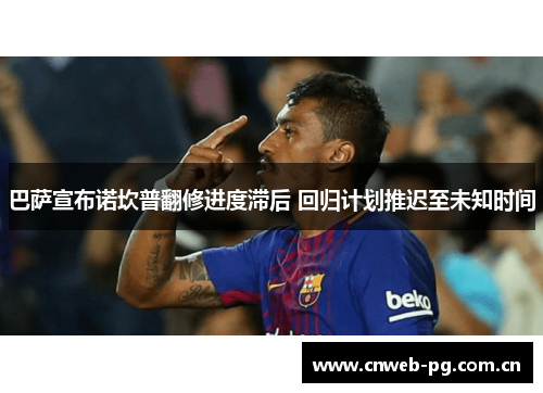 巴萨宣布诺坎普翻修进度滞后 回归计划推迟至未知时间 巴萨宣布诺坎普翻修进度滞后 回归计划推迟至未知时间